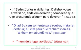 • “ Sede sóbrios e vigilantes. O diabo, vosso
adversário, anda em derredor, como leão que
ruge procurando alguém para devorar;” (1 Pedro 5:8)
• “ O ladrão vem somente para roubar, matar e
destruir; eu vim para que tenham vida e a
tenham em abundância.” (João 10:10)
• “ nem deis lugar ao diabo.” (Efésios 4:27)
Pra. Rosa Acioli
http://almyalves.blogspot.com.br
10
 