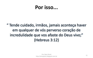 Por isso...
“ Tende cuidado, irmãos, jamais aconteça haver
em qualquer de vós perverso coração de
incredulidade que vos afaste do Deus vivo;”
(Hebreus 3:12)
Pra. Rosa Acioli
http://almyalves.blogspot.com.br
11
 