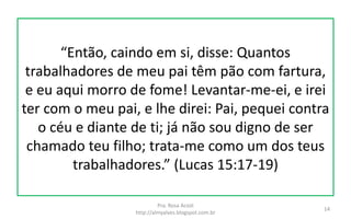 “Então, caindo em si, disse: Quantos
trabalhadores de meu pai têm pão com fartura,
e eu aqui morro de fome! Levantar-me-ei, e irei
ter com o meu pai, e lhe direi: Pai, pequei contra
o céu e diante de ti; já não sou digno de ser
chamado teu filho; trata-me como um dos teus
trabalhadores.” (Lucas 15:17-19)
Pra. Rosa Acioli
http://almyalves.blogspot.com.br
14
 