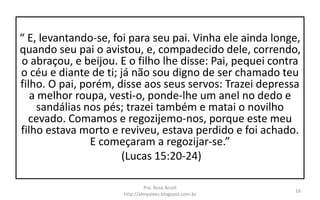 “ E, levantando-se, foi para seu pai. Vinha ele ainda longe,
quando seu pai o avistou, e, compadecido dele, correndo,
o abraçou, e beijou. E o filho lhe disse: Pai, pequei contra
o céu e diante de ti; já não sou digno de ser chamado teu
filho. O pai, porém, disse aos seus servos: Trazei depressa
a melhor roupa, vesti-o, ponde-lhe um anel no dedo e
sandálias nos pés; trazei também e matai o novilho
cevado. Comamos e regozijemo-nos, porque este meu
filho estava morto e reviveu, estava perdido e foi achado.
E começaram a regozijar-se.”
(Lucas 15:20-24)
Pra. Rosa Acioli
http://almyalves.blogspot.com.br
16
 