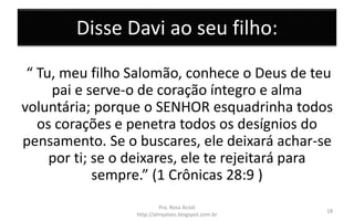 Disse Davi ao seu filho:
“ Tu, meu filho Salomão, conhece o Deus de teu
pai e serve-o de coração íntegro e alma
voluntária; porque o SENHOR esquadrinha todos
os corações e penetra todos os desígnios do
pensamento. Se o buscares, ele deixará achar-se
por ti; se o deixares, ele te rejeitará para
sempre.” (1 Crônicas 28:9 )
Pra. Rosa Acioli
http://almyalves.blogspot.com.br
18
 