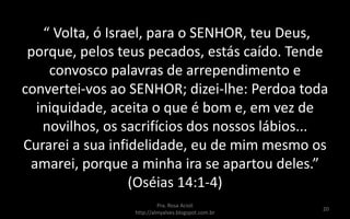 “ Volta, ó Israel, para o SENHOR, teu Deus,
porque, pelos teus pecados, estás caído. Tende
convosco palavras de arrependimento e
convertei-vos ao SENHOR; dizei-lhe: Perdoa toda
iniquidade, aceita o que é bom e, em vez de
novilhos, os sacrifícios dos nossos lábios...
Curarei a sua infidelidade, eu de mim mesmo os
amarei, porque a minha ira se apartou deles.”
(Oséias 14:1-4)
Pra. Rosa Acioli
http://almyalves.blogspot.com.br
20
 