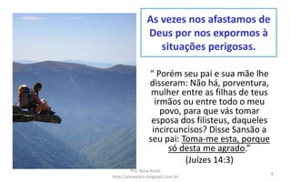 As vezes nos afastamos de
Deus por nos expormos à
situações perigosas.
“ Porém seu pai e sua mãe lhe
disseram: Não há, porventura,
mulher entre as filhas de teus
irmãos ou entre todo o meu
povo, para que vás tomar
esposa dos filisteus, daqueles
incircuncisos? Disse Sansão a
seu pai: Toma-me esta, porque
só desta me agrado.”
(Juízes 14:3)
Pra. Rosa Acioli
http://almyalves.blogspot.com.br
6
 