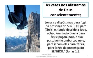 As vezes nos afastamos
de Deus
conscientemente;
Jonas se dispôs, mas para fugir
da presença do SENHOR, para
Társis; e, tendo descido a Jope,
achou um navio que ia para
Társis; pagou, pois, a sua
passagem e embarcou nele,
para ir com eles para Társis,
para longe da presença do
SENHOR.” (Jonas 1:3)
Pra. Rosa Acioli
http://almyalves.blogspot.com.br
7
 