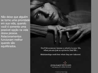Não deixe que alguém se torne uma prioridade em sua vida, quando você é somente uma possível opção na vida dessa pessoa. Relacionamentos funcionam melhor quando são equilibrados. 