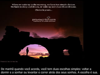 De manhã quando você acorda, você tem duas escolhas simples: voltar a dormir e a sonhar ou levantar e correr atrás dos seus sonhos. A escolha é sua. 