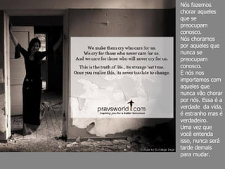 Nós fazemos chorar aqueles que se preocupam conosco. Nós choramos por aqueles que nunca se preocupam conosco. E nós nos importamos com aqueles que nunca vão chorar por nós. Essa é a verdade  da vida, é estranho mas é verdadeiro.  Uma vez que você entenda isso, nunca será tarde demais para mudar. 