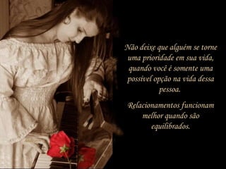 Não deixe que alguém se torne
uma prioridade em sua vida,
quando você é somente uma
possível opção na vida dessa
pessoa.
Relacionamentos funcionam
melhor quando são
equilibrados.
 