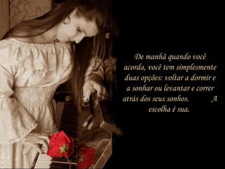 De manhã quando você
acorda, você tem simplesmente
duas opções: voltar a dormir e
a sonhar ou levantar e correr
atrás dos seus sonhos. A
escolha é sua.
 