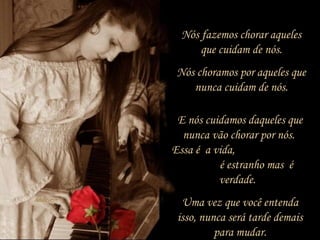 Nós fazemos chorar aqueles
que cuidam de nós.
Nós choramos por aqueles que
nunca cuidam de nós.
E nós cuidamos daqueles que
nunca vão chorar por nós.
Essa é a vida,
é estranho mas é
verdade.
Uma vez que você entenda
isso, nunca será tarde demais
para mudar.
 