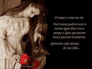 O tempo é como um rio.
Você nunca poderá tocar a
mesma água duas vezes,
porque a água que passou
nunca passará novamente.
Aproveite cada minuto
da sua vida...
 