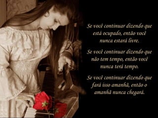 Se você continuar dizendo que
está ocupado, então você
nunca estará livre.
Se você continuar dizendo que
não tem tempo, então você
nunca terá tempo.
Se você continuar dizendo que
fará isso amanhã, então o
amanhã nunca chegará.
 