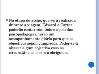 Na etapa de acção, que será realizada durante a viagem, Edward e Carter poderão contar com todo o apoio das psicopedagogas, terão um acompanhamento diário para que os objectivos sejam cumpridos. Poder-se-á alterar algum objectivo caso as circunstâncias assim o obriguem. 