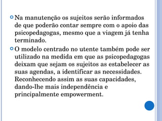 Na manutenção os sujeitos serão informados de que poderão contar sempre com o apoio das psicopedagogas, mesmo que a viagem já tenha terminado. O modelo centrado no utente também pode ser utilizado na medida em que as psicopedagogas deixam que sejam os sujeitos as estabelecer as suas agendas, a identificar as necessidades. Reconhecendo assim as suas capacidades, dando-lhe mais independência e principalmente empowerment. 