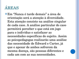 ÁREAS Em “Nunca é tarde demais” a área de orientação será a atenção à diversidade. Esta atenção consiste na análise singular de cada caso. A análise particular do caso permitirá perceber o que está em jogo para o indivíduo e satisfazer as necessidades específicas do sujeito. Assim as psicopedagogas realizarão uma análise das necessidade de Edward e Carter, já que e apesar de ambos sofrerem da mesma doença, são pessoas diferentes e cada um com as sua necessidades. 
