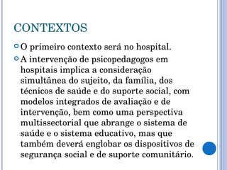CONTEXTOS O primeiro contexto será no hospital.  A intervenção de psicopedagogos em hospitais implica a consideração simultânea do sujeito, da família, dos técnicos de saúde e do suporte social, com modelos integrados de avaliação e de intervenção, bem como uma perspectiva multissectorial que abrange o sistema de saúde e o sistema educativo, mas que também deverá englobar os dispositivos de segurança social e de suporte comunitário.  