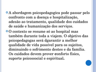 A abordagem psicopedagogica pode passar pelo confronto com a doença e hospitalização, adesão ao tratamento, qualidade dos cuidados de saúde e humanização dos serviços. O contexto se resume só ao hospital mas também durante toda a viajem. O objetivo das psicopedagogas será dgarantir a melhor qualidade de vida possível para os sujeitos, diminuindo o sofrimento destes e da família. Os cuidados devem prover  c onforto físico, suporte psicossocial e espiritual .  