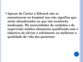 Apesar de Carter e Edward não se encontrarem no hospital isso não significa que serão abandonados ou que não receberão medicação. Há necessidades de cuidados e de supervisão médica altamente qualificada com o objectivo de aliviar o sofrimento ou melhorar a qualidade de vida dos pacientes 