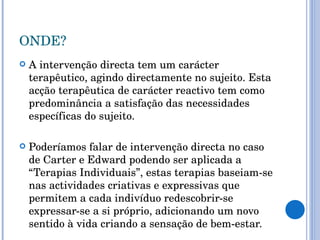 ONDE? A intervenção directa tem um carácter terapêutico, agindo directamente no sujeito. Esta acção terapêutica de carácter reactivo tem como predominância a satisfação das necessidades específicas do sujeito. Poderíamos falar de intervenção directa no caso de Carter e Edward podendo ser aplicada a “Terapias Individuais”, estas terapias baseiam-se nas actividades criativas e expressivas que permitem a cada indivíduo redescobrir-se expressar-se a si próprio, adicionando um novo sentido à vida criando a sensação de bem-estar.  