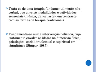 Trata-se de uma terapia fundamentalmente não verbal, que envolve modalidades e actividades sensoriais (música, dança, arte), em contraste com as formas de terapia tradicionais. Fundamenta-se numa intervenção holística, cujo tratamento envolve os idosos na dimensão física, psicológica, social, intelectual e espiritual em simultâneo (Simper, 1985). 