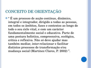 CONCEITO DE ORIENTAÇÃO “  É um processo de acção contínuo, dinâmico, integral e integrador, dirigido a todas as pessoas, em todos os âmbitos, fases e contextos ao longo de todo o seu ciclo vital, e com um carácter fundamentalmente social e educativo. Parte de uma postura holística, compreensiva, ecológica, crítica e reflexiva. Não só deve ajudar mas também mediar, inter-relacionar e facilitar distintos processos de transformação e/ou mudança social (Martínez Clares, P. 2002) ”. 