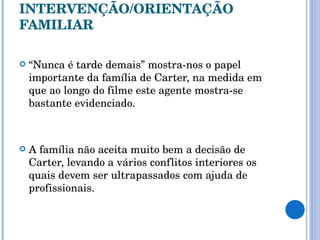 INTERVENÇÃO/ORIENTAÇÃO FAMILIAR “ Nunca é tarde demais” mostra-nos o papel importante da família de Carter, na medida em que ao longo do filme este agente mostra-se bastante evidenciado. A família não aceita muito bem a decisão de Carter, levando a vários conflitos interiores os quais devem ser ultrapassados com ajuda de profissionais. 