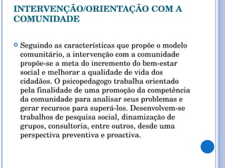 INTERVENÇÃO/ORIENTAÇÃO COM A COMUNIDADE Seguindo as características que propõe o modelo comunitário, a intervenção com a comunidade propõe-se a meta do incremento do bem-estar social e melhorar a qualidade de vida dos cidadãos. O psicopedagogo trabalha orientado pela finalidade de uma promoção da competência da comunidade para analisar seus problemas e gerar recursos para superá-los. Desenvolvem-se trabalhos de pesquisa social, dinamização de grupos, consultoria, entre outros, desde uma perspectiva preventiva e proactiva.  