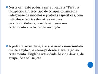 Neste contexto poderia ser aplicada a “Terapia Ocupacional”, este tipo de terapia consiste na integração de modelos e práticas específicas, com métodos e teorias de outras escolas psicoterapêuticas, orientando para um tratamento muito focado na acção. A palavra actividade, é assim usada num sentido muito amplo que abrange desde a avaliação ao tratamento. Engloba actividade de vida diária, de grupo, de análise, etc. 