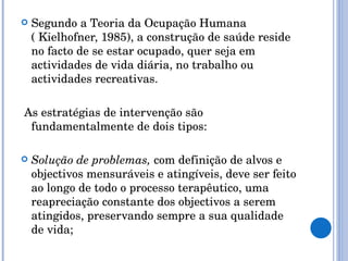 Segundo a Teoria da Ocupação Humana ( Kielhofner, 1985), a construção de saúde reside no facto de se estar ocupado, quer seja em actividades de vida diária, no trabalho ou actividades recreativas. As estratégias de intervenção são fundamentalmente de dois tipos: Solução de problemas,  com definição de alvos e objectivos mensuráveis e atingíveis, deve ser feito ao longo de todo o processo terapêutico, uma reapreciação constante dos objectivos a serem atingidos, preservando sempre a sua qualidade de vida; 