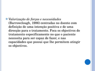 Valorização de forças e necessidades  (Barrowclough, 1986) centradas no doente com definição de uma intenção positiva e de uma direcção para o tratamento. Foca os objectivos do tratamento especificamente no que o paciente necessita para ser capaz de fazer, e nas capacidades que possui que lhe permitem atingir os objectivos. 