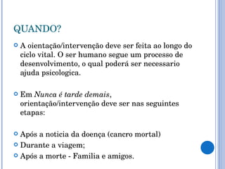 QUANDO? A oientação/intervenção deve ser feita ao longo do ciclo vital. O ser humano segue um processo de desenvolvimento, o qual poderá ser necessario ajuda psicologica. Em  Nunca é tarde demais , orientação/intervenção deve ser nas seguintes etapas: Após a noticia da doença (cancro mortal) Durante a viagem; Após a morte - Familia e amigos. 