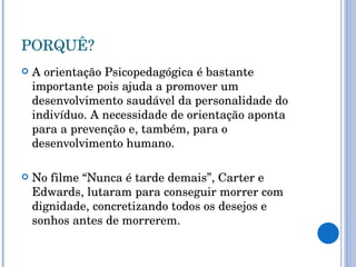 PORQUÊ? A orientação Psicopedagógica é bastante importante pois ajuda a promover um desenvolvimento saudável da personalidade do indivíduo. A necessidade de orientação aponta para a prevenção e, também, para o desenvolvimento humano. No filme “Nunca é tarde demais”, Carter e Edwards, lutaram para conseguir morrer com dignidade, concretizando todos os desejos e sonhos antes de morrerem. 