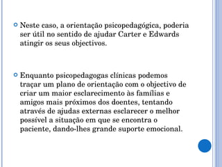 Neste caso, a orientação psicopedagógica, poderia ser útil no sentido de ajudar Carter e Edwards atingir os seus objectivos. Enquanto psicopedagogas clínicas podemos traçar um plano de orientação com o objectivo de criar um maior esclarecimento às famílias e amigos mais próximos dos doentes, tentando através de ajudas externas esclarecer o melhor possível a situação em que se encontra o paciente, dando-lhes grande suporte emocional.  