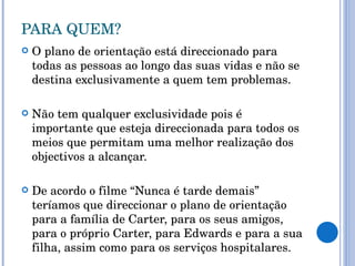 PARA QUEM? O plano de orientação está direccionado para todas as pessoas ao longo das suas vidas e não se destina exclusivamente a quem tem problemas.  Não tem qualquer exclusividade pois é importante que esteja direccionada para todos os meios que permitam uma melhor realização dos objectivos a alcançar. De acordo o filme “Nunca é tarde demais” teríamos que direccionar o plano de orientação para a família de Carter, para os seus amigos, para o próprio Carter, para Edwards e para a sua filha, assim como para os serviços hospitalares. 