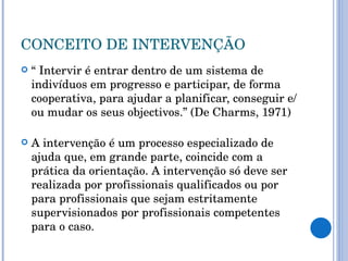CONCEITO DE INTERVENÇÃO “  Intervir é entrar dentro de um sistema de indivíduos em progresso e participar, de forma cooperativa, para ajudar a planificar, conseguir e/ou mudar os seus objectivos.” (De Charms, 1971) A intervenção é um processo especializado de ajuda que, em grande parte, coincide com a prática da orientação. A intervenção só deve ser realizada por profissionais qualificados ou por para profissionais que sejam estritamente supervisionados por profissionais competentes para o caso. 