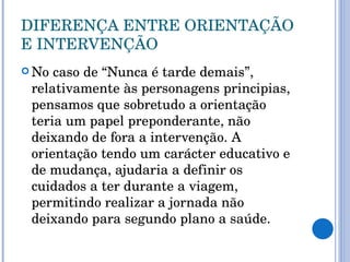 DIFERENÇA ENTRE ORIENTAÇÃO E INTERVENÇÃO No caso de “Nunca é tarde demais”, relativamente às personagens principias, pensamos que sobretudo a orientação teria um papel preponderante, não deixando de fora a intervenção. A orientação tendo um carácter educativo e de mudança, ajudaria a definir os cuidados a ter durante a viagem, permitindo realizar a jornada não deixando para segundo plano a saúde.  