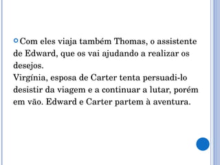 Com eles viaja também Thomas, o assistente de Edward, que os vai ajudando a realizar os desejos. Virgínia, esposa de Carter tenta persuadi-lo desistir da viagem e a continuar a lutar, porém em vão. Edward e Carter partem à aventura. 