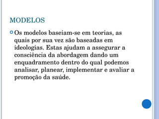 MODELOS Os modelos baseiam-se em teorias, as quais por sua vez são baseadas em ideologias. Estas ajudam a assegurar a consciência da abordagem dando um enquadramento dentro do qual podemos analisar, planear, implementar e avaliar a promoção da saúde. 