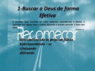1-Buscar a Deus de forma
Efetiva
E sucedeu que, ouvindo eu estas palavras, assentei-me e chorei, e
lamentei por alguns dias; e estive jejuando e orando perante o Deus dos
céus.
a)Reconhecendo as próprias falhas
b)Arrependendo – se
c)Jejuando
d)Orando
Neemias 1:4
 