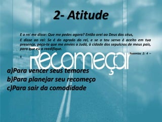 2- Atitude
E o rei me disse: Que me pedes agora? Então orei ao Deus dos céus,
E disse ao rei: Se é do agrado do rei, e se o teu servo é aceito em tua
presença, peço-te que me envies a Judá, à cidade dos sepulcros de meus pais,
para que eu a reedifique.
Neemias 2: 4 –
5
a)Para vencer seus temores
b)Para planejar seu recomeço
c)Para sair da comodidade
 