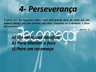 4- Perseverança
E enviei-lhes mensageiros a dizer: Faço uma grande obra, de modo que não
poderei descer; por que cessaria esta obra, enquanto eu a deixasse, e fosse
ter convosco?
Neemias 6:
3
a) Em meio aos desafios
b) Para Manter o foco
c) Para um recomeço
 