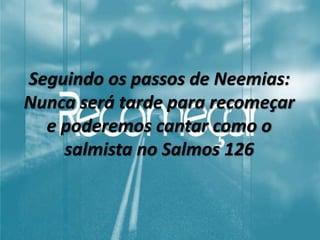 Seguindo os passos de Neemias:
Nunca será tarde para recomeçar
e poderemos cantar como o
salmista no Salmos 126
 