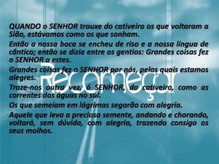 QUANDO o SENHOR trouxe do cativeiro os que voltaram a
Sião, estávamos como os que sonham.
Então a nossa boca se encheu de riso e a nossa língua de
cântico; então se dizia entre os gentios: Grandes coisas fez
o SENHOR a estes.
Grandes coisas fez o SENHOR por nós, pelas quais estamos
alegres.
Traze-nos outra vez, ó SENHOR, do cativeiro, como as
correntes das águas no sul.
Os que semeiam em lágrimas segarão com alegria.
Aquele que leva a preciosa semente, andando e chorando,
voltará, sem dúvida, com alegria, trazendo consigo os
seus molhos.
 