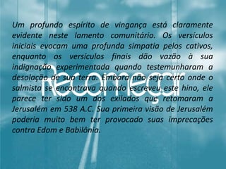 Um profundo espírito de vingança está claramente
evidente neste lamento comunitário. Os versículos
iniciais evocam uma profunda simpatia pelos cativos,
enquanto os versículos finais dão vazão à sua
indignação experimentada quando testemunharam a
desolação de sua terra. Embora não seja certo onde o
salmista se encontrava quando escreveu este hino, ele
parece ter sido um dos exilados que retomaram a
Jerusalém em 538 A.C. Sua primeira visão de Jerusalém
poderia muito bem ter provocado suas imprecações
contra Edom e Babilônia.
 