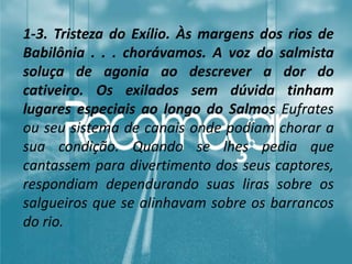 1-3. Tristeza do Exílio. Às margens dos rios de
Babilônia . . . chorávamos. A voz do salmista
soluça de agonia ao descrever a dor do
cativeiro. Os exilados sem dúvida tinham
lugares especiais ao longo do Salmos Eufrates
ou seu sistema de canais onde podiam chorar a
sua condição. Quando se lhes pedia que
cantassem para divertimento dos seus captores,
respondiam dependurando suas liras sobre os
salgueiros que se alinhavam sobre os barrancos
do rio.
 