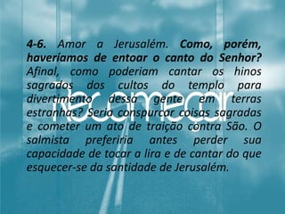 4-6. Amor a Jerusalém. Como, porém,
haveríamos de entoar o canto do Senhor?
Afinal, como poderiam cantar os hinos
sagrados dos cultos do templo para
divertimento dessa gente em terras
estranhas? Seria conspurcar coisas sagradas
e cometer um ato de traição contra São. O
salmista preferiria antes perder sua
capacidade de tocar a lira e de cantar do que
esquecer-se da santidade de Jerusalém.
 