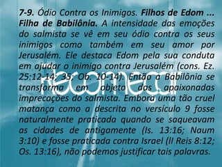7-9. Ódio Contra os Inimigos. Filhos de Edom ...
Filha de Babilônia. A intensidade das emoções
do salmista se vê em seu ódio contra os seus
inimigos como também em seu amor por
Jerusalém. Ele destaca Edom pela sua conduta
em ajudar o inimigo contra Jerusalém (cons. Ez.
25:12-14; 35; Ob. 10-14). Então a Babilônia se
transforma em objeto das apaixonadas
imprecações do salmista. Embora uma tão cruel
matança como a descrita no versículo 9 fosse
naturalmente praticada quando se saqueavam
as cidades de antigamente (Is. 13:16; Naum
3:10) e fosse praticada contra Israel (lI Reis 8:12;
Os. 13:16), não podemos justificar tais palavras.
 