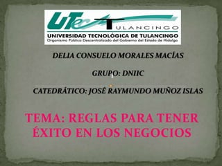 DELIA CONSUELO MORALES MACÍAS

              GRUPO: DNIIC

 CATEDRÁTICO: JOSÉ RAYMUNDO MUÑOZ ISLAS


TEMA: REGLAS PARA TENER
 ÉXITO EN LOS NEGOCIOS
 