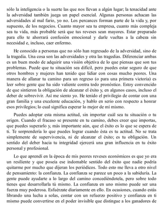 sólo la inteligencia o la suerte las que nos llevan a algún lugar; la tenacidad ante
la adversidad también juega un papel esencial. Algunas personas achacan las
adversidades al mal fario, yo no. Los percances forman parte de la vida y, por
supuesto, de los negocios. Cuanto mayor sea tu empresa, cuanto más compleja
sea tu vida, más probable será que tus reveses sean mayores. Estar preparado
para ello te ahorrará confusión emocional y darle vueltas a la cabeza sin
necesidad e, incluso, caer enfermo.
He conocido a personas que no sólo han regresado de la adversidad, sino de
la tragedia. Una cosa son las adversidades y otra las tragedias. Diferenciar ambas
es un buen modo de adquirir una visión objetiva de lo que piensas que son tus
problemas. Puede que tu situación sea difícil, pero puedes estar seguro de que
otros hombres y mujeres han tenido que lidiar con cosas mucho peores. Una
manera de allanar tu camino para un regreso (o para una primera victoria) es
leer sobre gente que ha sido valiente contra todo pronóstico. Estoy convencido
de que sintieron la obligación de alcanzar el éxito y, en algunos casos, incluso el
deber de sobrevivir. Así me siento yo. He tenido el privilegio de contar con una
gran familia y una excelente educación, y hablo en serio con respecto a honrar
esos privilegios; lo cual significa esperar lo mejor de mí mismo.
Puedes adoptar esta misma actitud, sin importar cuál sea tu situación o tu
origen. Cuando el fracaso se presente en tu camino, debes creer que importas,
que puedes superarlo y, más importante aún, que el éxito es lo que se espera de
ti. Te sorprendería lo que puedes lograr cuando ésta es tu actitud. No se trata
simplemente de supervivencia, ni de alcanzar el éxito; es tu obligación. Un
sentido del deber hacia tu integridad ejercerá una gran influencia en tu éxito
personal y profesional.
Lo que aprendí en la época de mis peores reveses económicos es que yo era
un resiliente y que poseía ese indomable sentido del éxito que nadie podría
quitarme por mucho que dijeran los periódicos. Todo esto me lleva a otro nivel
de pensamiento: la confianza. La confianza se parece un poco a la sabiduría. La
gente puede ayudarte a lo largo del camino concediéndotela, pero sobre todo
tienes que desarrollarla tú mismo. La confianza en uno mismo puede ser una
fuerza muy poderosa. Esfuérzate diariamente en ello. En ocasiones, cuando estás
librando una lucha a solas, contar con un refuerzo positivo y confianza en ti
mismo puede convertirse en el poder invisible que distingue a los ganadores de
 