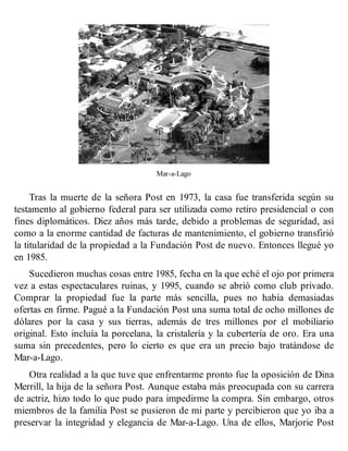 Mar-a-Lago
Tras la muerte de la señora Post en 1973, la casa fue transferida según su
testamento al gobierno federal para ser utilizada como retiro presidencial o con
fines diplomáticos. Diez años más tarde, debido a problemas de seguridad, así
como a la enorme cantidad de facturas de mantenimiento, el gobierno transfirió
la titularidad de la propiedad a la Fundación Post de nuevo. Entonces llegué yo
en 1985.
Sucedieron muchas cosas entre 1985, fecha en la que eché el ojo por primera
vez a estas espectaculares ruinas, y 1995, cuando se abrió como club privado.
Comprar la propiedad fue la parte más sencilla, pues no había demasiadas
ofertas en firme. Pagué a la Fundación Post una suma total de ocho millones de
dólares por la casa y sus tierras, además de tres millones por el mobiliario
original. Esto incluía la porcelana, la cristalería y la cubertería de oro. Era una
suma sin precedentes, pero lo cierto es que era un precio bajo tratándose de
Mar-a-Lago.
Otra realidad a la que tuve que enfrentarme pronto fue la oposición de Dina
Merrill, la hija de la señora Post. Aunque estaba más preocupada con su carrera
de actriz, hizo todo lo que pudo para impedirme la compra. Sin embargo, otros
miembros de la familia Post se pusieron de mi parte y percibieron que yo iba a
preservar la integridad y elegancia de Mar-a-Lago. Una de ellos, Marjorie Post
 